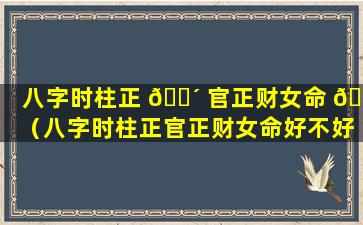 八字时柱正 🐴 官正财女命 🐶 （八字时柱正官正财女命好不好）